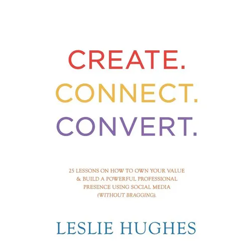 Create. Connect. Convert.: 25 lessons on how to own your value and build a powerful professional presence using social media tools such as Linked
