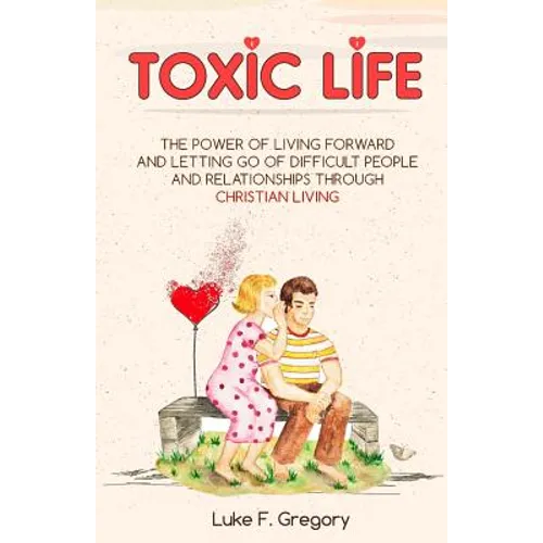 Toxic Life: The Power Of Living Forward And Letting Go Of Difficult People And Relationships Through Christian Living
