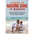 A Guide to Raising Sons to Manhood: Blueprint to Raise a Good Black Man