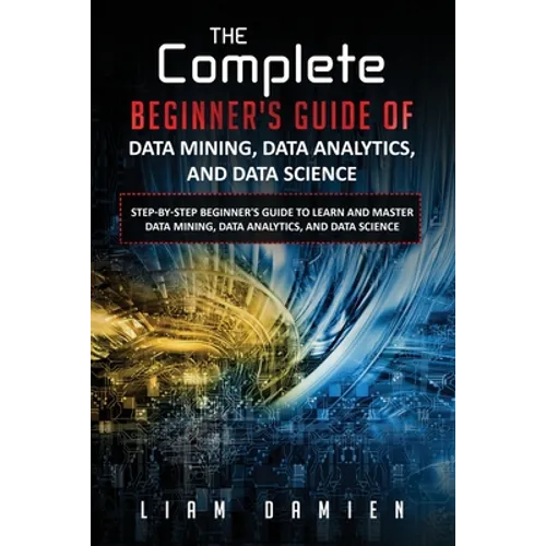 The Complete Beginner's Guide of Data Mining, Data Analytics, and Data Science Step-by-step Beginner's Guide to Learn and Master Data Mining, Data Ana