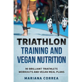 TRIATHLON TRAINING And VEGAN NUTRITION: 90 BRILLIANT TRIATHLETE WORKOUTS And VEGAN MEALS PLANS