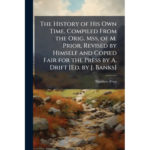 The History of His Own Time, Compiled From the Orig. Mss. of M. Prior, Revised by Himself and Copied Fair for the Press by A. Drift [Ed. by J. Banks]