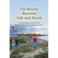 The Beauty Beneath Life and Death: A miraculous journey of love, healing and transformation