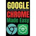 Google Chrome Made Easy: A Practical Guide for Everyday Users