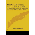 The Papal Hierarchy: An Exposure Of The Tactics Of Rome For The Overthrow Of The Liberty And Christianity Of Great Britain (1878)