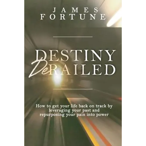 Destiny Derailed: How to Get Your Life Back on Track by Leveraging Your Past and Repurposing Your Pain into Power