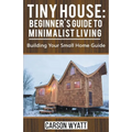 Tiny House: Beginner's Guide to Minimalist Living: Building Your Small Home Guide