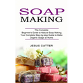 Soap Making Recipes: The Complete Beginner's Guide to Natural Soap Making (Your Complete Step-by-step Guide to Make Organic Soaps at Home)