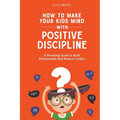 How to Make Your Kids Mind With Positive Discipline: A Parenting Guide to Build Relationships And Reduce Conflict