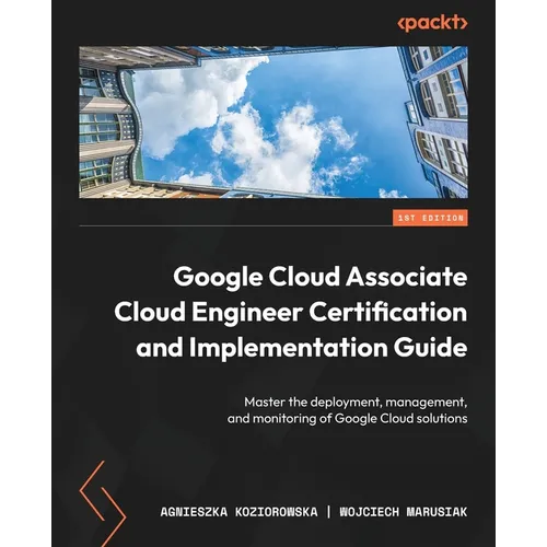 Google Cloud Associate Cloud Engineer Certification and Implementation Guide: Master the deployment, management, and monitoring of Google Cloud soluti