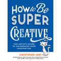 How to Be Super Creative: The Artist's Guide to Unleashing Your Imagination