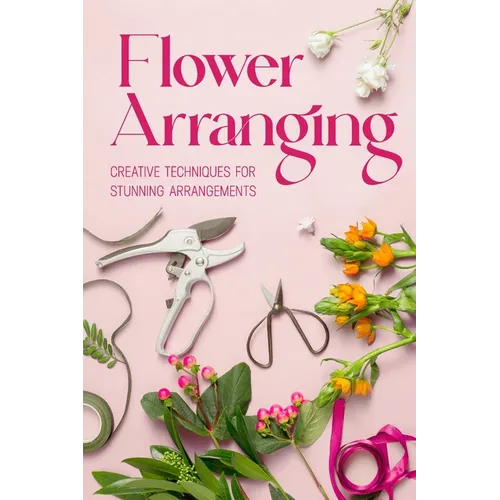 Flower Arranging: Creative Techniques for Stunning Arrangements: A Practical Guide to Arrange Flowers