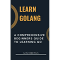 Learn Golang: A Comprehensive Beginners Guide to Learning Go