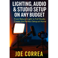 Lighting, Audio & Studio Setup on Any Budget: From Natural Light to Full Studio, Create the Perfect Setup at Home