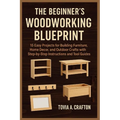 The Beginner's Woodworking Blueprint: 15 Easy Projects for Building Furniture, Home Décor, and Outdoor Crafts with Step-by-Step Instructions and Tool