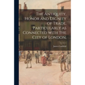 The Antiquity, Honor and Dignity of Trade, Particularly as Connected With the City of London;