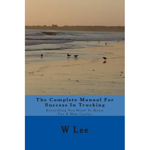 The Complete Manual For Success In Trucking: Everything You Need To Know For A New Career
