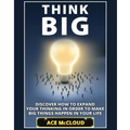 Think Big: Discover How To Expand Your Thinking In Order To Make Big Things Happen In Your Life