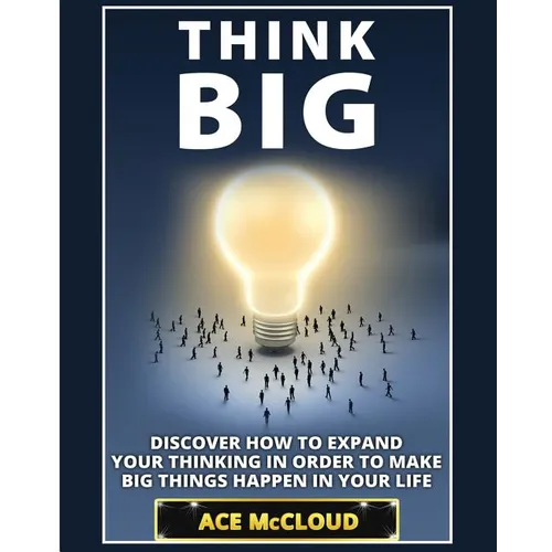 Think Big: Discover How To Expand Your Thinking In Order To Make Big Things Happen In Your Life