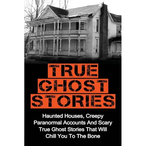 True Ghost Stories: Haunted Houses, Creepy Paranormal Accounts And Scary True Ghost Stories That Will Chill You To The Bone - Real True Ghost Stories