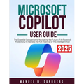Microsoft Copilot User Guide 2025: The Essential Companion to Navigating the Future of AI-Powered Productivity to Harness the Full Potential of This I