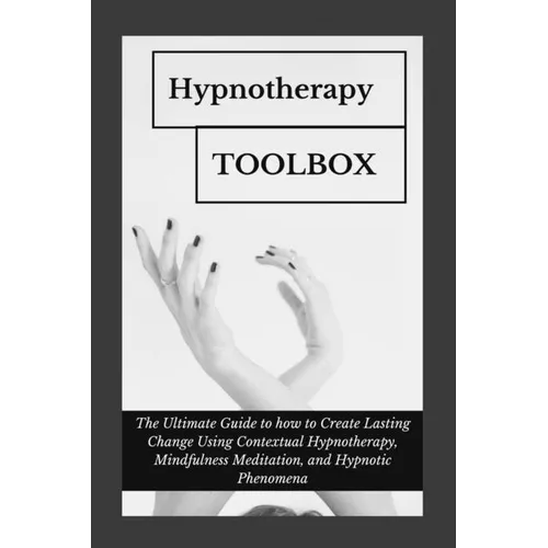 Hypnotherapy Toolbox: The Ultimate Guide to how to Create Lasting Change Using Contextual Hypnotherapy, Mindfulness Meditation and Hypnotic Phenomena
