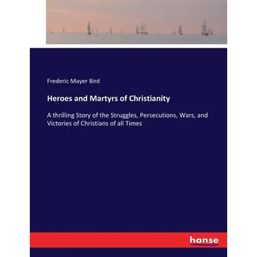Heroes and Martyrs of Christianity: A thrilling Story of the Struggles, Persecutions, Wars, and Victories of Christians of all Times