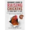 Beginner's Guide to Raising Chickens for Eggs, Meat, and Joy: How to Select the Perfect Breed, Construct the Ideal Coop, Reduce Costs, and Raise a Hea