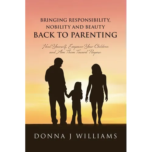 Bringing Responsibility, Nobility and Beauty Back to Parenting: Heal Yourself, Empower Your Children and Aim Them Toward Purpose