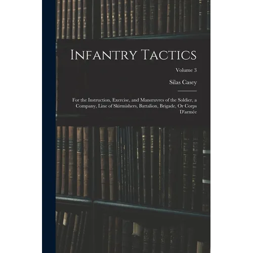 Infantry Tactics: For the Instruction, Exercise, and Manoeuvres of the Soldier, a Company, Line of Skirmishers, Battalion, Brigade, Or C