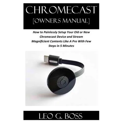 CHROMECAST [Owners Manual]: How to Painlessly Setup Your Old or New Chromecast Device and Stream Magnificent Contents Like A Pro With Few Steps in