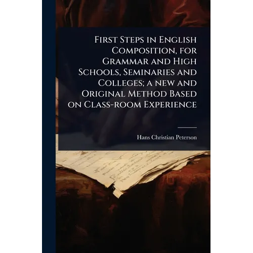 First Steps in English Composition, for Grammar and High Schools, Seminaries and Colleges; a new and Original Method Based on Class-room Experience