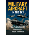 Military Aircrafts in the Sky: Air Combat from World War II Planes to Modern Fighter Jets That Changed History