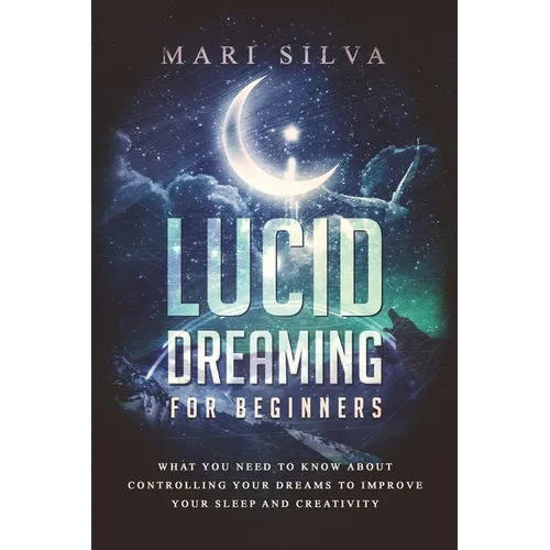 Lucid Dreaming for Beginners: What You Need to Know About Controlling Your Dreams to Improve Your Sleep and Creativity
