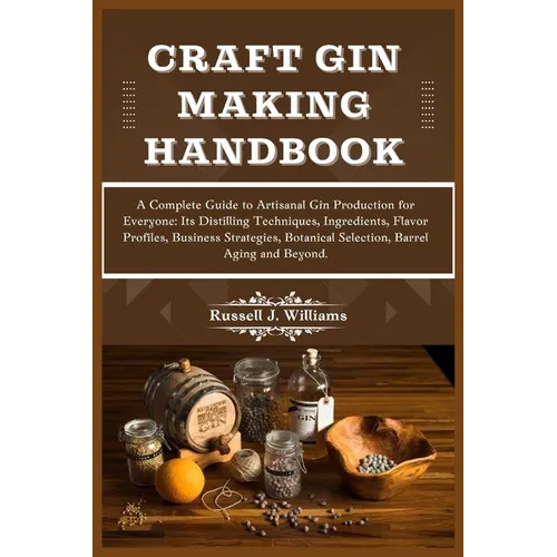Craft Gin Making Handbook: A Complete Guide to Artisanal Gin Production for Everyone: Its Distilling Techniques, Ingredients, Flavor Profiles, Bu