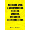 Mastering GPTs: A Comprehensive Guide To Creation, Utilization, And Monetization